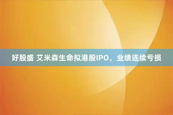好股盛 艾米森生命拟港股IPO，业绩连续亏损
