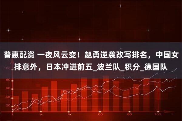 普惠配资 一夜风云变！赵勇逆袭改写排名，中国女排意外，日本冲进前五_波兰队_积分_德国队
