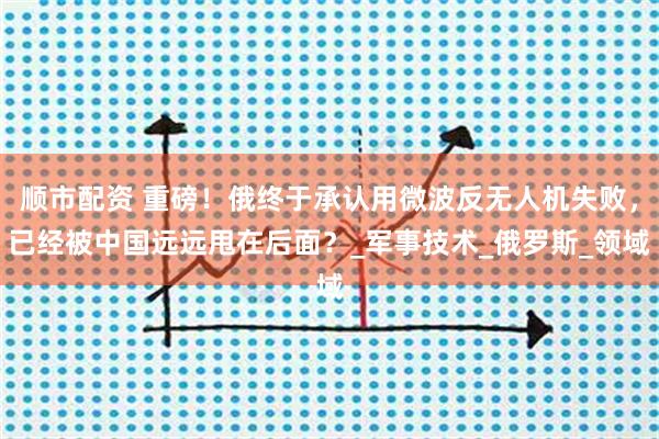 顺市配资 重磅！俄终于承认用微波反无人机失败，已经被中国远远甩在后面？_军事技术_俄罗斯_领域