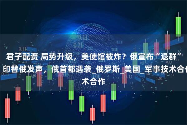 君子配资 局势升级，美使馆被炸？俄宣布“退群”，印替俄发声，俄首都遇袭_俄罗斯_美国_军事技术合作